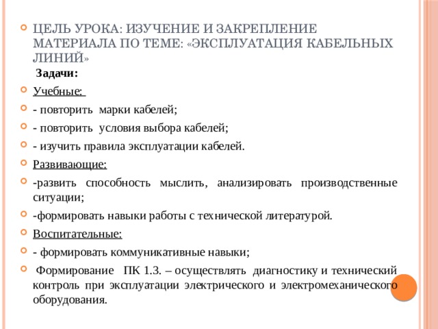 Цель урока: Изучение и закрепление материала по теме: «Эксплуатация кабельных линий»   Задачи: Учебные: - повторить марки кабелей; - повторить условия выбора кабелей; - изучить правила эксплуатации кабелей. Развивающие: -развить способность мыслить, анализировать производственные ситуации; -формировать навыки работы с технической литературой. Воспитательные: - формировать коммуникативные навыки;   Формирование ПК 1.3. – осуществлять диагностику и технический контроль при эксплуатации электрического и электромеханического оборудования. 
