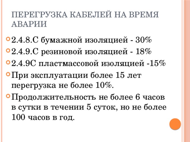 Перегрузка кабелей на время аварии 2.4.8.С бумажной изоляцией - 30% 2.4.9.С резиновой изоляцией - 18% 2.4.9С пластмассовой изоляцией -15% При эксплуатации более 15 лет перегрузка не более 10%. Продолжительность не более 6 часов в сутки в течении 5 суток, но не более 100 часов в год. 
