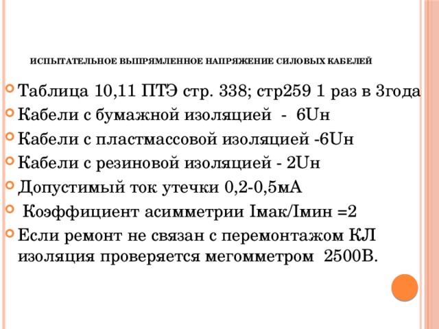      Испытательное выпрямленное напряжение силовых кабелей  Таблица 10,11 ПТЭ стр. 338; стр259 1 раз в 3года Кабели с бумажной изоляцией - 6Uн Кабели с пластмассовой изоляцией -6Uн Кабели с резиновой изоляцией - 2Uн Допустимый ток утечки 0,2-0,5мА  Коэффициент асимметрии Iмак/Iмин =2 Если ремонт не связан с перемонтажом КЛ изоляция проверяется мегомметром 2500В. 