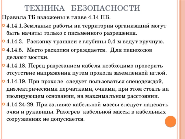 Техника безопасности Правила ТБ изложены в главе 4.14 ПБ. 4.14.1.Земляные работы на территории организаций могут быть начаты только с письменного разрешения. 4.14.3. Раскопку траншеи с глубины 0,4 м ведут вручную. 4.14.5. Место раскопки ограждается. Для пешеходов делают мостки. 4.14.18. Перед разрезанием кабеля необходимо проверить отсутствие напряжения путем прокола заземленной иглой. 4.14.19. При проколе следует пользоваться спецодеждой, диэлектрическими перчатками, очками, при этом стоять на изолирующем основании, на максимальном расстоянии. 4.14.24-29. При заливке кабельной массы следует надевать очки и рукавицы. Разогрев кабельной массы в кабельных сооружениях не допускается.   
