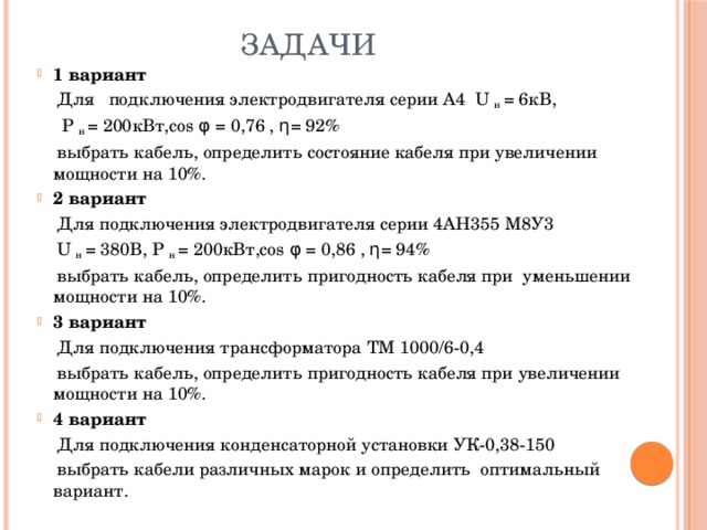 Задачи 1 вариант  Для подключения электродвигателя серии А4 U н = 6кВ,  Р н = 200кВт,соs φ = 0,76 , η= 92%  выбрать кабель, определить состояние кабеля при увеличении мощности на 10%. 2 вариант  Для подключения электродвигателя серии 4АН355 М8У3  U н = 380В, Р н = 200кВт,соs φ = 0,86 , η= 94%  выбрать кабель, определить пригодность кабеля при уменьшении мощности на 10%. 3 вариант  Для подключения трансформатора ТМ 1000/6-0,4  выбрать кабель, определить пригодность кабеля при увеличении мощности на 10%. 4 вариант  Для подключения конденсаторной установки УК-0,38-150  выбрать кабели различных марок и определить оптимальный вариант. 