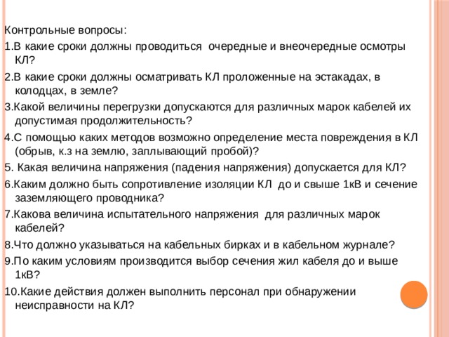 Контрольные вопросы: 1.В какие сроки должны проводиться очередные и внеочередные осмотры КЛ? 2.В какие сроки должны осматривать КЛ проложенные на эстакадах, в колодцах, в земле? 3.Какой величины перегрузки допускаются для различных марок кабелей их допустимая продолжительность? 4.С помощью каких методов возможно определение места повреждения в КЛ (обрыв, к.з на землю, заплывающий пробой)? 5. Какая величина напряжения (падения напряжения) допускается для КЛ? 6.Каким должно быть сопротивление изоляции КЛ до и свыше 1кВ и сечение заземляющего проводника? 7.Какова величина испытательного напряжения для различных марок кабелей? 8.Что должно указываться на кабельных бирках и в кабельном журнале? 9.По каким условиям производится выбор сечения жил кабеля до и выше 1кВ? 10.Какие действия должен выполнить персонал при обнаружении неисправности на КЛ? 