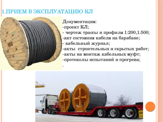 1.Прием в эксплуатацию КЛ   Документация: -проект КЛ; - чертеж трассы и профиля 1:200,1:500; -акт состояния кабеля на барабане; - кабельный журнал; -акты строительных и скрытых работ; -акты на монтаж кабельных муфт; -протоколы испытаний и прогрева; . 