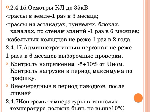 2.4.15.Осмотры КЛ до 35кВ -трассы в земле-1 раз в 3 месяца; -трассы на эстакадах, туннелях, блоках, каналах, по стенам зданий -1 раз в 6 месяцев; -кабельных колодцев не реже 1 раз в 2 года. 2.4.17.Административный персонал не реже 1 раза в 6 месяцев выборочные проверки. Контроль напряжения -5+10% от Uном. Контроль нагрузки в период максимума по графику. Внеочередные в период паводков, после ливней 2.4.7Контроль температуры в тоннелях –температура должна быть не выше10°С температуры наружного воздуха. . 