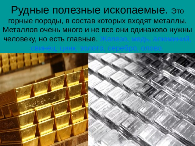 Рудные полезные ископаемые. Это горные породы, в состав которых входят металлы. Металлов очень много и не все они одинаково нужны человеку, но есть главные. Железо, медь, алюминий, свинец, цинк, золото, серебро, олово. 
