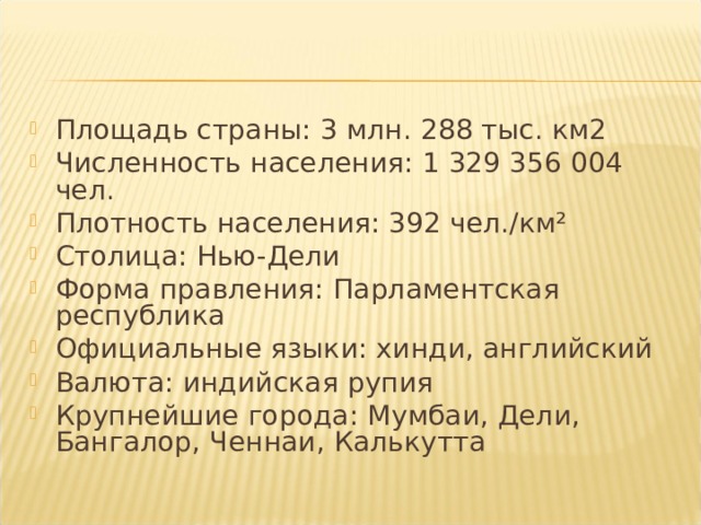Площадь страны: 3 млн. 288 тыс. км2 Численность населения: 1 329 356 004 чел. Плотность населения: 392 чел./км² Столица: Нью-Дели Форма правления: Парламентская республика Официальные языки: хинди, английский Валюта: индийская рупия Крупнейшие города: Мумбаи, Дели, Бангалор, Ченнаи, Калькутта  
