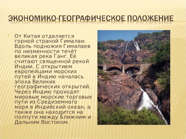 От Китая отделяется горной страной Гималаи. Вдоль подножия Гималаев по низменности течёт великая река Ганг. Её считают священной рекой Индии. С открытием европейцами морских путей в Индию началась эпоха Великих географических открытий. Через Индию проходят мировые морские торговые пути из Средиземного моря в Индийский океан, а также она находится на полпути между Ближним и Дальним Востоком. 
