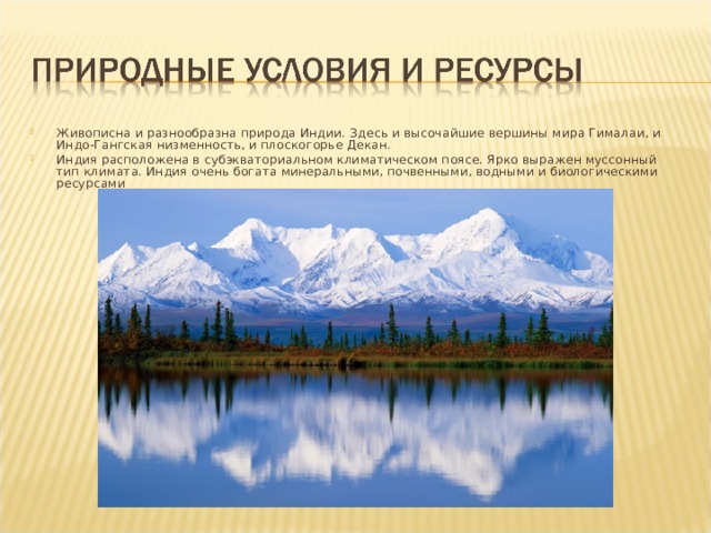 Живописна и разнообразна природа Индии. Здесь и высочайшие вершины мира Гималаи, и Индо-Гангская низменность, и плоскогорье Декан. Индия расположена в субэкваториальном климатическом поясе. Ярко выражен муссонный тип климата. Индия очень богата минеральными, почвенными, водными и биологическими ресурсами 