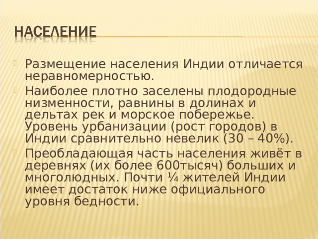 Размещение населения Индии отличается неравномерностью. Наиболее плотно заселены плодородные низменности, равнины в долинах и дельтах рек и морское побережье. Уровень урбанизации (рост городов) в Индии сравнительно невелик (30 – 40%). Преобладающая часть населения живёт в деревнях (их более 600тысяч) больших и многолюдных. Почти ¼ жителей Индии имеет достаток ниже официального уровня бедности.  