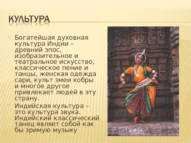 Богатейшая духовная культура Индии – древний эпос, изобразительное и театральное искусство, классическое пение и танцы, женская одежда сари, культ змеи кобры и многое другое привлекает людей в эту страну. Индийская культура – это культура звука. Индийский классический танец являет собой как бы зримую музыку 