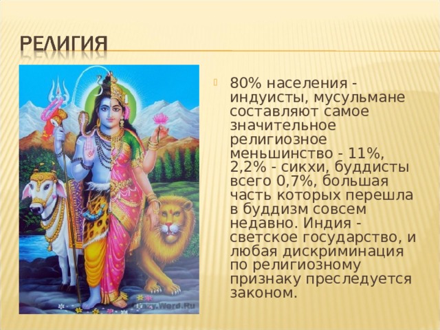 80% населения - индуисты, мусульмане составляют самое значительное религиозное меньшинство - 11%, 2,2% - сикхи, буддисты всего 0,7%, большая часть которых перешла в буддизм совсем недавно. Индия - светское государство, и любая дискриминация по религиозному признаку преследуется законом. 