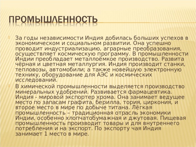За годы независимости Индия добилась больших успехов в экономическом и социальном развитии. Она успешно проводит индустриализацию, аграрные преобразования, осуществляет космическую программу. В промышленности Индии преобладает металлоёмкое производство. Развита чёрная и цветная металлургия. Индия производит станки, тепловозы, автомобили; а также новейшую электронную технику, оборудование для АЭС и космических исследований. В химической промышленности выделяется производство минеральных удобрений. Развивается фармацевтика. Индия - мировой экспортер хрома. Она занимает ведущее место по запасам графита, берилла, тория, циркония, и второе место в мире по добыче титана. Лёгкая промышленность – традиционная отрасль экономики Индии, особенно хлопчатобумажная и джутовая. Пищевая промышленность производит товары и для внутреннего потребления и на экспорт. По экспорту чая Индия занимает 1 место в мире. 