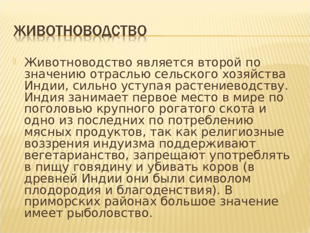 Животноводство является второй по значению отраслью сельского хозяйства Индии, сильно уступая растениеводству. Индия занимает первое место в мире по поголовью крупного рогатого скота и одно из последних по потреблению мясных продуктов, так как религиозные воззрения индуизма поддерживают вегетарианство, запрещают употреблять в пищу говядину и убивать коров (в древней Индии они были символом плодородия и благоденствия). В приморских районах большое значение имеет рыболовство. 
