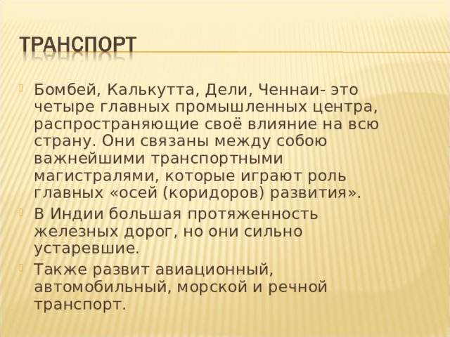 Бомбей, Калькутта, Дели, Ченнаи- это четыре главных промышленных центра, распространяющие своё влияние на всю страну. Они связаны между собою важнейшими транспортными магистралями, которые играют роль главных «осей (коридоров) развития». В Индии большая протяженность железных дорог, но они сильно устаревшие. Также развит авиационный, автомобильный, морской и речной транспорт. 