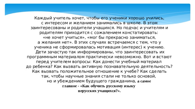 Каждый учитель хочет, чтобы его ученики хорошо учились,  с интересом и желанием занимались в школе. В этом заинтересованы и родители учащихся. Но подчас и учителям и родителям приходится с сожалением констатировать: «не хочет учиться», «мог бы прекрасно заниматься,  а желания нет». В этих случаях встречаемся с тем, что у ученика не сформировалась мотивация (интерес) к учению.  Дети зачастую так информированы, что заинтересовать их программным материалом практически невозможно. Вот и встают перед учителем вопросы: Как донести учебный материал до ребенка? Как вызвать активную познавательную деятельность?  Как вызвать положительное отношение к учебе? Как сделать так, чтобы научные знания стали не только основой, но и убеждением будущего гражданина,  а самое главное - «Как обучить русскому языку нерусских учащихся?». 