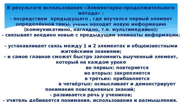     В результате использования «Элементарно-продолжительного метода» :  - посредством предыдущего , где изучался первый элемент определённой темы, ученик находит новую информацию (коммуникативно, наглядно, т.е. мультимедийно);  - связывает воедино новые с предыдущим элементы информации;  - устанавливает связь между 1 и 2 элементах и общеизвестными житейскими знаниями;  - и самое главное сможет быстро запомнить выученный элемент, который на каждом уроке  во первых: повторяется  во вторых: закрепляется  в третьих: прибавляется  в четвёртых: осмысливает и демонстрирует понимание повседневных знаний;  - развивается речь у учеников;  - учитель добивается понимания, использования и размышления.    