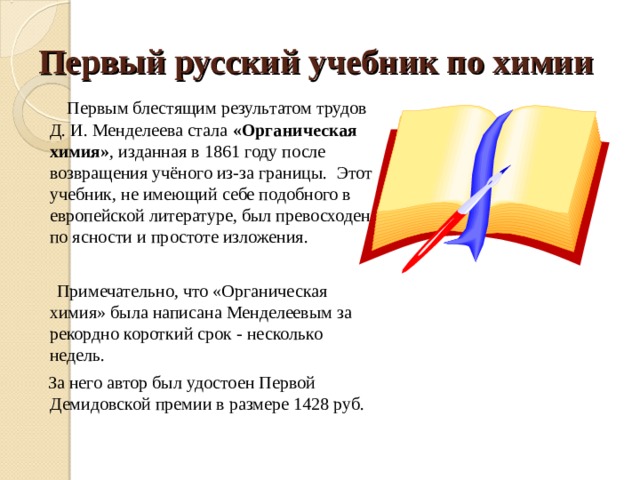 Первый русский учебник по химии  Первым блестящим результатом трудов Д. И. Менделеева стала «Органическая химия» , изданная в 1861 году после возвращения учёного из-за границы.  Этот учебник, не имеющий себе подобного в европейской литературе, был превосходен по ясности и простоте изложения.  Примечательно, что «Органическая химия» была написана Менделеевым за рекордно короткий срок - несколько недель.   За него автор был удостоен Первой Демидовской премии в размере 1428 руб. 