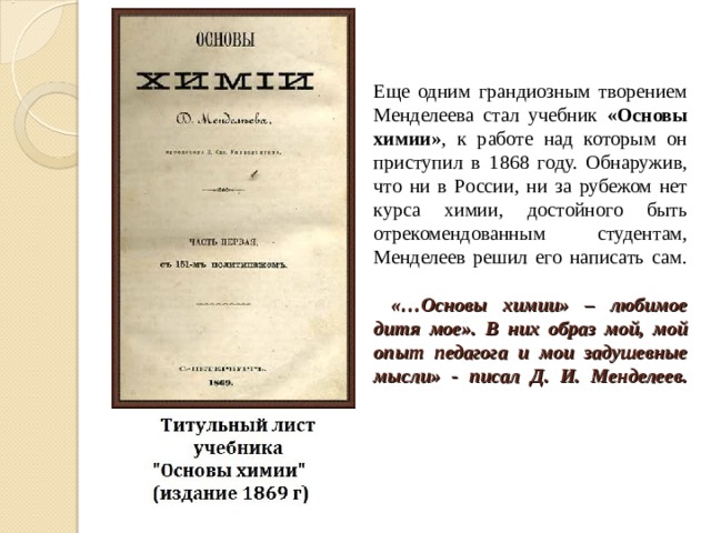 Еще одним грандиозным творением Менделеева стал учебник «Основы химии» , к работе над которым он приступил в 1868 году. Обнаружив, что ни в России, ни за рубежом нет курса химии, достойного быть отрекомендованным студентам, Менделеев решил его написать сам.    «…Основы химии» – любимое дитя мое». В них образ мой, мой опыт педагога и мои задушевные мысли» - писал Д. И. Менделеев.   