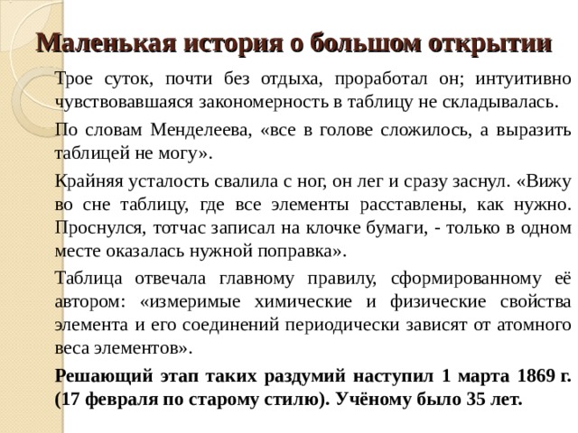 Маленькая история о большом открытии Трое суток, почти без отдыха, проработал он; интуитивно чувствовавшаяся закономерность в таблицу не складывалась. По словам Менделеева, «все в голове сложилось, а выразить таблицей не могу». Крайняя усталость свалила с ног, он лег и сразу заснул. «Вижу во сне таблицу, где все элементы расставлены, как нужно. Проснулся, тотчас записал на клочке бумаги, - только в одном месте оказалась нужной поправка». Таблица отвечала главному правилу, сформированному её автором: «измеримые химические и физические свойства элемента и его соединений периодически зависят от атомного веса элементов». Решающий этап таких раздумий наступил 1 марта 1869 г. (17 февраля по старому стилю). Учёному было 35 лет. 