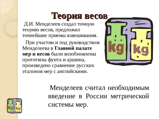 Теория весов  Д.И. Менделеев создал точную теорию весов, предложил точнейшие приемы взвешивания.  При участии и под руководством Менделеева в Главной палате мер и весов были возобновлены прототипы фунта и аршина, произведено сравнение русских эталонов мер с английскими.  Менделеев считал необходимым введение в России метрической системы мер. 