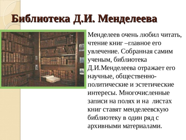 Библиотека Д.И. Менделеева Менделеев очень любил читать, чтение книг –главное его увлечение. Собранная самим ученым, библиотека Д.И.Менделеева отражает его научные, общественно-политические и эстетические интересы. Многочисленные записи на полях и на листах книг ставят менделеевскую библиотеку в один ряд с архивными материалами. 