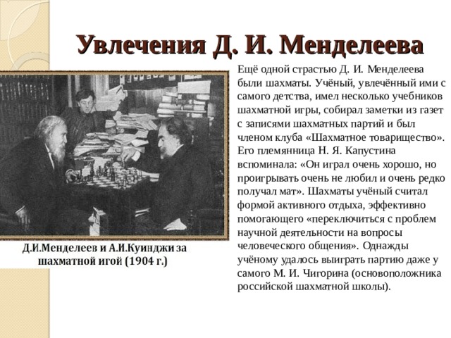 Увлечения Д. И. Менделеева Ещё одной страстью Д. И. Менделеева были шахматы. Учёный, увлечённый ими с самого детства, имел несколько учебников шахматной игры, собирал заметки из газет с записями шахматных партий и был членом клуба «Шахматное товарищество». Его племянница Н. Я. Капустина вспоминала: «Он играл очень хорошо, но проигрывать очень не любил и очень редко получал мат». Шахматы учёный считал формой активного отдыха, эффективно помогающего «переключиться с проблем научной деятельности на вопросы человеческого общения». Однажды учёному удалось выиграть партию даже у самого М. И. Чигорина (основоположника российской шахматной школы). 