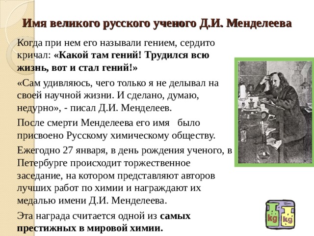 Имя великого русского ученого Д.И. Менделеева Когда при нем его называли гением, сердито кричал: «Какой там гений! Трудился всю жизнь, вот и стал гений!» «Сам удивляюсь, чего только я не делывал на своей научной жизни. И сделано, думаю, недурно», - писал Д.И. Менделеев. После смерти Менделеева его имя было присвоено Русскому химическому обществу. Ежегодно 27 января, в день рождения ученого, в Петербурге происходит торжественное заседание, на котором представляют авторов лучших работ по химии и награждают их медалью имени Д.И. Менделеева. Эта награда считается одной из самых престижных в мировой химии. 