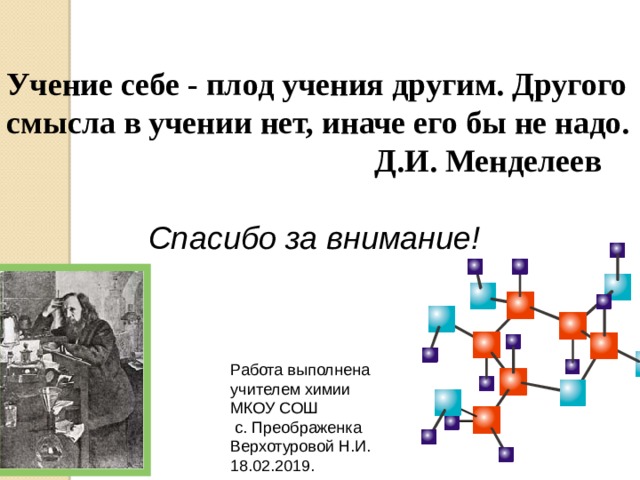 Учение себе - плод учения другим. Другого смысла в учении нет, иначе его бы не надо.  Д.И. Менделеев  Спасибо за внимание! Работа выполнена учителем химии МКОУ СОШ  с. Преображенка Верхотуровой Н.И. 18.02.2019. 