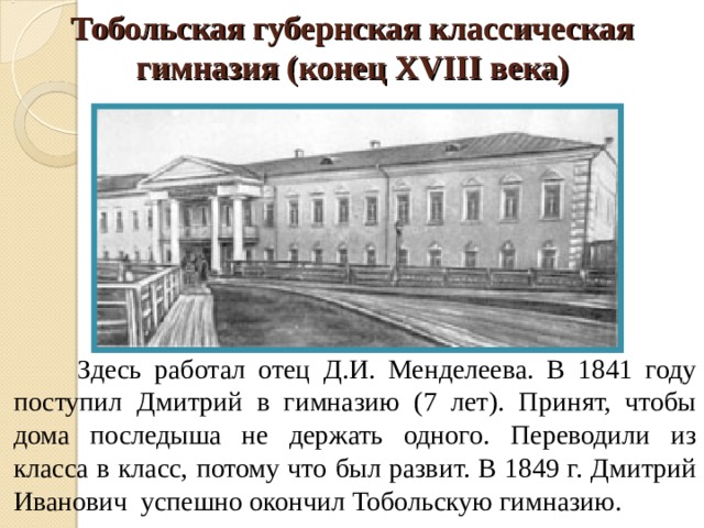 Тобольская губернская классическая гимназия (конец XVIII века)    Здесь работал отец Д.И. Менделеева. В 1841 году поступил Дмитрий в гимназию (7 лет). Принят, чтобы дома последыша не держать одного. Переводили из класса в класс, потому что был развит. В 1849 г. Дмитрий Иванович успешно окончил Тобольскую гимназию.  