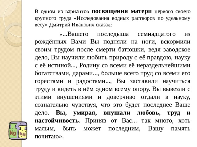 В одном из вариантов посвящения матери первого своего крупного труда «Исследования водных растворов по удельному весу» Дмитрий Иванович сказал:   « ...Вашего последыша семнадцатого из рождённых Вами Вы подняли на ноги, вскормили своим трудом после смерти батюшки, ведя заводское дело, Вы научили любить природу с её правдою, науку с её истиной..., Родину со всеми её нераздельнейшими богатствами, дарами..., больше всего труд со всеми его горестями и радостями..., Вы заставили научиться труду и видеть в нём одном всему опору. Вы вывезли с этими внушениями и доверчиво отдали в науку, сознательно чувствуя, что это будет последнее Ваше дело. Вы, умирая, внушали любовь, труд и настойчивость . Приняв от Вас... так много, хоть малым, быть может последним, Вашу память почитаю».   