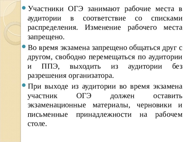 Участники ОГЭ занимают рабочие места в аудитории в соответствие со списками распределения. Изменение рабочего места запрещено. Во время экзамена запрещено общаться друг с другом, свободно перемещаться по аудитории и ППЭ, выходить из аудитории без разрешения организатора. При выходе из аудитории во время экзамена участник ОГЭ должен оставить экзаменационные материалы, черновики и письменные принадлежности на рабочем столе.  