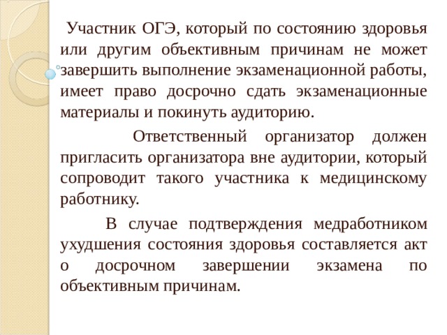  Участник ОГЭ, который по состоянию здоровья или другим объективным причинам не может завершить выполнение экзаменационной работы, имеет право досрочно сдать экзаменационные материалы и покинуть аудиторию.  Ответственный организатор должен пригласить организатора вне аудитории, который сопроводит такого участника к медицинскому работнику.  В случае подтверждения медработником ухудшения состояния здоровья составляется акт о досрочном завершении экзамена по объективным причинам. 