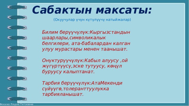 Сабактын максаты: (Окуучулар үчүн күтүлүүчү натыйжалар) Билим берүүчүлүк:Кыргызстандын шаарлары,символикалык белгилери, ата-бабалардан калган улуу мурастары менен таанышат.  Онүктурүүчүлүк:Кабыл алуусу ,ой жүгүртүүсү,эске тутуусу, көңүл буруусу калыптанат.  Тарбия берүүчүлүк:АтаМекенди сүйүүгө,толеранттуулукка тарбияланышат. 