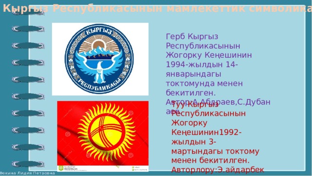 Кыргыз Республикасынын мамлекеттик символикалары. Герб Кыргыз Республикасынын Жогорку Кеңешинин 1994-жылдын 14-январындагы токтомунда менен бекитилген. Автор:А.Абдраев,С.Дубанаев. Туу Кыргыз Республикасынын Жогорку Кеңешинин1992-жылдын 3-мартындагы токтому менен бекитилген. Авторлору:Э.айдарбеков, Б.Жайчыбеков,С.Иптаров,Ж.Матаев,М.Сыдыков . 