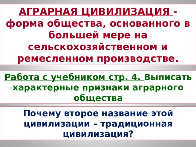 АГРАРНАЯ ЦИВИЛИЗАЦИЯ - форма общества, основанного в большей мере на сельскохозяйственном и ремесленном производстве. Работа с учебником стр. 4. Выписать характерные признаки аграрного общества Почему второе название этой цивилизации – традиционная цивилизация? 