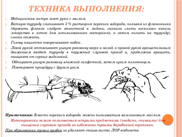 Техника выполнения: Медицинская сестра моет руки с мылом. Ватную турунду смачивают 3 % раствором перекиси водорода, поливая из флакончика (держать флакон следует этикеткой к ладони, сначала слить несколько капель лекарства в лоток для использованного материала, а затем полить на турунду), слегка отжать. Голову пациента поворачивают набок. Левой рукой оттягивают ушную раковину вверх и назад, а правой рукой вращательным движением вводят турунду в наружный слуховой проход и, продолжая вращать, очищают от серных выделений.  Обтирают ушную раковину влажной салфеткой, затем сухим полотенцем.  Повторяют процедуру с другим ухом .         Примечания: Вместо перекиси водорода можно пользоваться вазелиновым маслом. Категорически нельзя пользоваться острыми предметами (зондами, спичками) для очищения слухового прохода во избежание травмы барабанной перепонки. При образовании серных пробок их удаляют специалисты ЛОР-кабинета. 