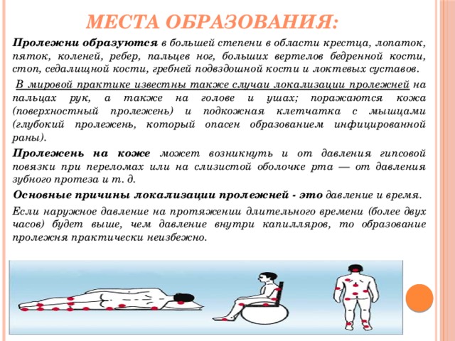 Места образования: Пролежни образуются в большей степени в области крестца, лопаток, пяток, коленей, ребер, пальцев ног, больших вертелов бедренной кости, стоп, седалищной кости, гребней подвздошной кости и локтевых суставов.  В мировой практике известны также случаи локализации пролежней на пальцах рук, а также на голове и ушах; поражаются кожа (поверхностный пролежень) и подкожная клетчатка с мышцами (глубокий пролежень, который опасен образованием инфицированной раны). Пролежень на коже может возникнуть и от давления гипсовой повязки при переломах или на слизистой оболочке рта — от давления зубного протеза и т. д. Основные причины локализации пролежней - это давление и время. Если наружное давление на протяжении длительного времени (более двух часов) будет выше, чем давление внутри капилляров, то образование пролежня практически неизбежно. 