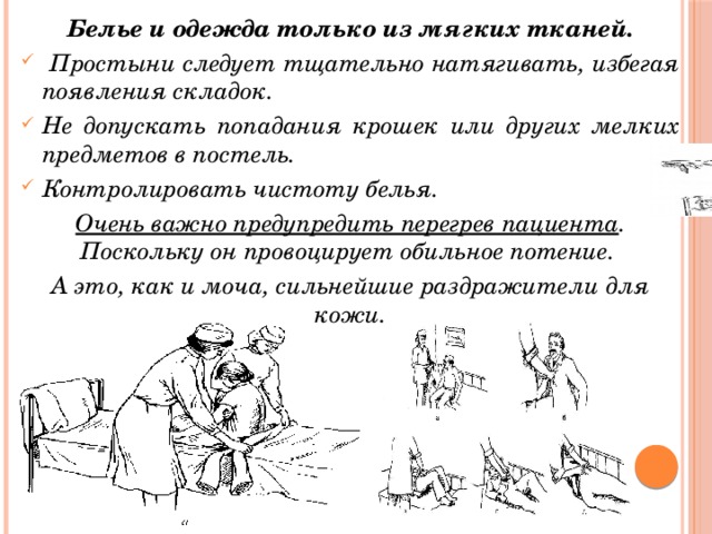 Белье и одежда только из мягких тканей.  Простыни следует тщательно натягивать, избегая появления складок. Не допускать попадания крошек или других мелких предметов в постель. Контролировать чистоту белья. Очень важно предупредить перегрев пациента . Поскольку он провоцирует обильное потение. А это, как и моча, сильнейшие раздражители для кожи. 