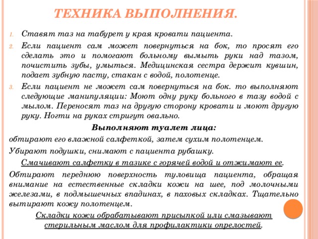 Техника выполнения. Ставят таз на табурет у края кровати пациента. Если пациент сам может повернуться на бок, то просят его сделать это и помогают больному вымыть руки над тазом, почистить зубы, умыться. Медицинская сестра держит кувшин, подает зубную пасту, стакан с водой, полотенце. Если пациент не может сам повернуться на бок. то выполняют следующие манипуляции: Моют одну руку больного в тазу водой с мылом. Переносят таз на другую сторону кровати и моют другую руку. Ногти на руках стригут овально. Выполняют туалет лица: обтирают его влажной салфеткой, затем сухим полотенцем. Убирают подушки, снимают с пациента рубашку. Смачивают салфетку в тазике с горячей водой и отжимают ее . Обтирают переднюю поверхность туловища пациента, обращая внимание на естественные складки кожи на шее, под молочными железами, в подмышечных впадинах, в паховых складках. Тщательно вытирают кожу полотенцем. Складки кожи обрабатывают присыпкой или смазывают стерильным маслом для профилактики опрелостей . 