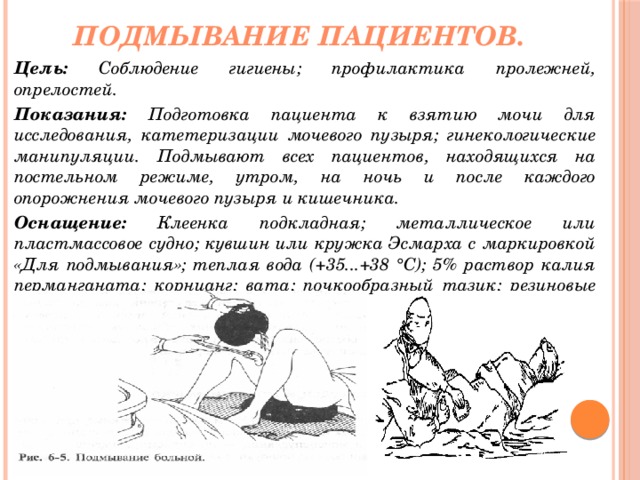 Подмывание пациентов. Цель: Соблюдение гигиены; профилактика пролежней, опрелостей. Показания: Подготовка пациента к взятию мочи для исследования, катетеризации мочевого пузыря; гинекологические манипуляции. Подмывают всех пациентов, находящихся на постельном режиме, утром, на ночь и после каждого опорожнения мочевого пузыря и кишечника. Оснащение: Клеенка подкладная; металлическое или пластмассовое судно; кувшин или кружка Эсмарха с маркировкой «Для подмывания»; теплая вода (+35...+38 °С); 5% раствор калия перманганата; корнцанг; вата; почкообразный тазик; резиновые перчатки. 