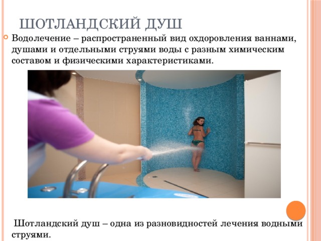 Шотландский душ Водолечение – распространенный вид охдоровления ваннами, душами и отдельными струями воды с разным химическим составом и физическими характеристиками.  Шотландский душ – одна из разновидностей лечения водными струями. 