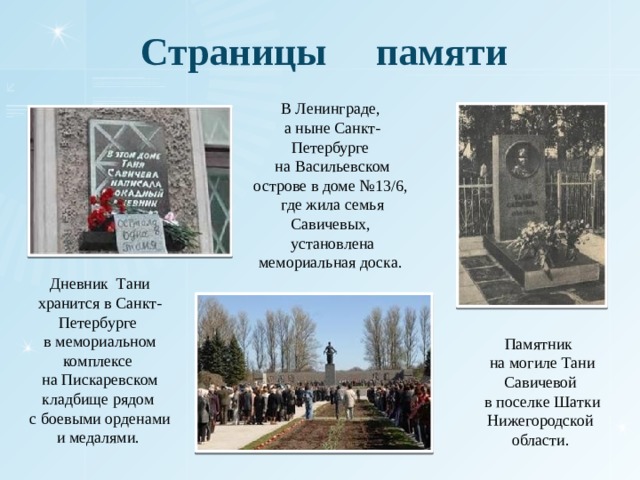 Страницы памяти В Ленинграде, а ныне Санкт-Петербурге на Васильевском острове в доме №13/6, где жила семья Савичевых, установлена мемориальная доска. Дневник Тани хранится в Санкт-Петербурге в мемориальном комплексе на Пискаревском кладбище рядом с боевыми орденами и медалями. Памятник на могиле Тани Савичевой в поселке Шатки Нижегородской области. 