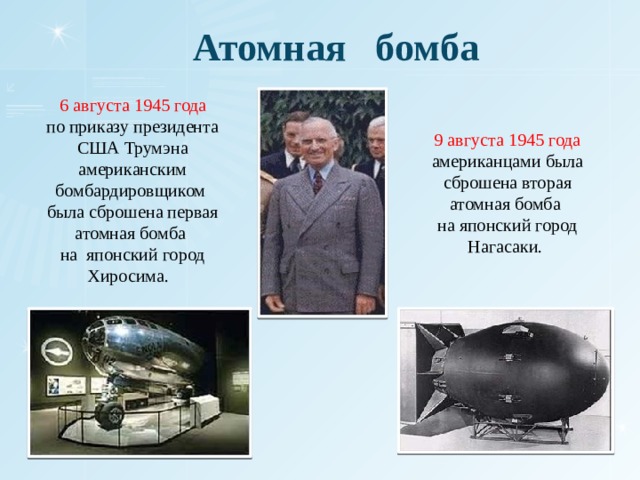 Атомная бомба  6 августа 1945 года по приказу президента США Трумэна американским бомбардировщиком была сброшена первая атомная бомба на японский город Хиросима. 9 августа 1945 года американцами была сброшена вторая атомная бомба на японский город Нагасаки. 