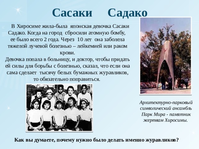 Сасаки Садако  В Хиросиме жила-была японская девочка Сасаки Садако. Когда на город сбросили атомную бомбу, ее было всего 2 года. Через 10 лет она заболела тяжелой лучевой болезнью – лейкемией или раком крови. Девочка попала в больницу, и доктор, чтобы придать ей силы для борьбы с болезнью, сказал, что если она сама сделает тысячу белых бумажных журавликов, то обязательно поправиться. Архитектурно-парковый символический ансамбль Парк Мира - памятник жертвам Хиросимы. Как вы думаете, почему нужно было делать именно журавликов? 