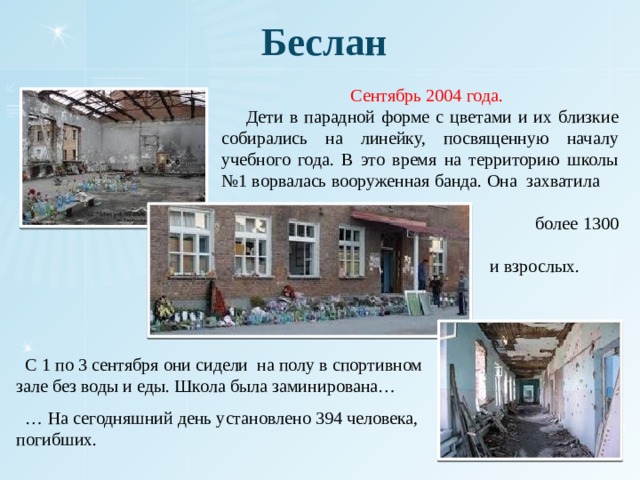 Беслан  Сентябрь 2004 года.  Дети в парадной форме с цветами и их близкие собирались на линейку, посвященную началу учебного года. В это время на территорию школы №1 ворвалась вооруженная банда. Она захватила  более 1300 детей  и взрослых. .  С 1 по 3 сентября они сидели на полу в спортивном зале без воды и еды. Школа была заминирована… … На сегодняшний день установлено 394 человека, погибших. 
