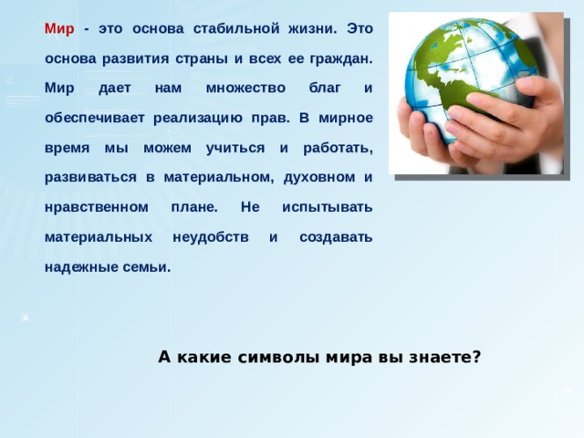 Мир - это основа стабильной жизни. Это основа развития страны и всех ее граждан. Мир дает нам множество благ и обеспечивает реализацию прав. В мирное время мы можем учиться и работать, развиваться в материальном, духовном и нравственном плане. Не испытывать материальных неудобств и создавать надежные семьи. А какие символы мира вы знаете? 
