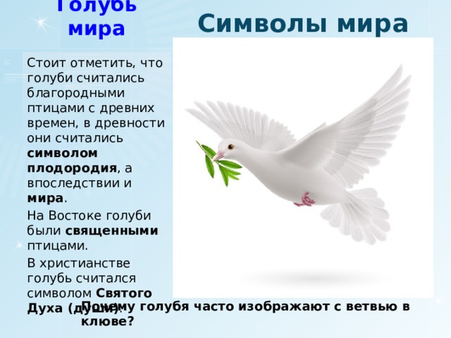 Символы мира Голубь мира Стоит отметить, что голуби считались благородными птицами с древних времен, в древности они считались символом плодородия , а впоследствии и мира . На Востоке голуби были священными птицами. В христианстве голубь считался символом Святого Духа (души) . Почему голубя часто изображают с ветвью в клюве? 
