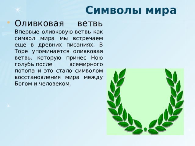 Символы мира Оливковая ветвь Впервые оливковую ветвь как символ мира мы встречаем еще в древних писаниях. В Торе упоминается оливковая ветвь, которую принес Ною голубь после всемирного потопа и это стало символом восстановления мира между Богом и человеком. 