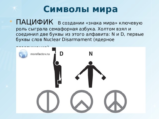 Символы мира ПАЦИФИК В создании «знака мира» ключевую роль сыграла семафорная азбука. Холтом взял и соединил две буквы из этого алфавита: N и D, первые буквы слов Nuclear Disarmament (ядерное разоружение) . 