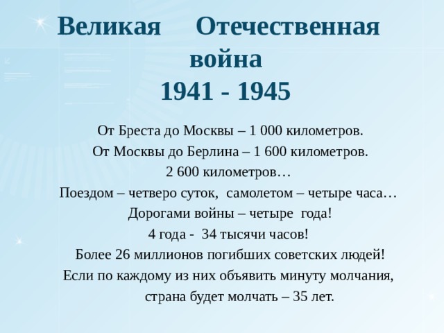 Великая Отечественная война  1941 - 1945 От Бреста до Москвы – 1 000 километров. От Москвы до Берлина – 1 600 километров. 2 600 километров… Поездом – четверо суток, самолетом – четыре часа… Дорогами войны – четыре года! 4 года - 34 тысячи часов! Более 26 миллионов погибших советских людей! Если по каждому из них объявить минуту молчания,  страна будет молчать – 35 лет.  